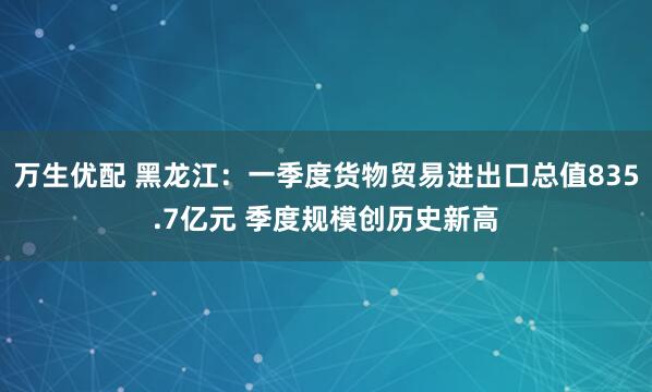 万生优配 黑龙江：一季度货物贸易进出口总值835.7亿元 季度规模创历史新高