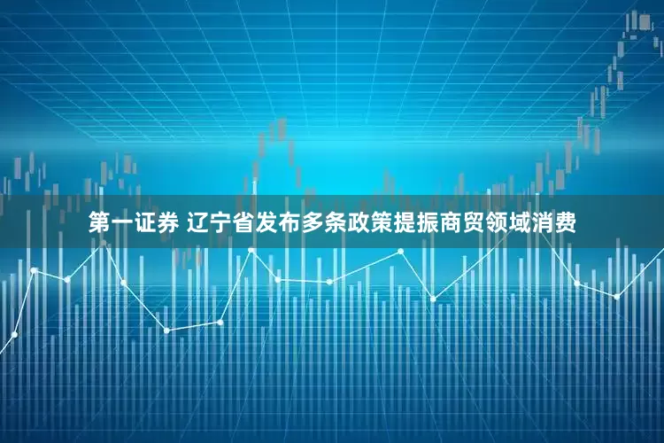 第一证券 辽宁省发布多条政策提振商贸领域消费