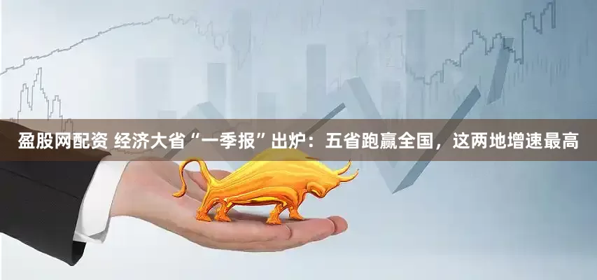 盈股网配资 经济大省“一季报”出炉：五省跑赢全国，这两地增速最高