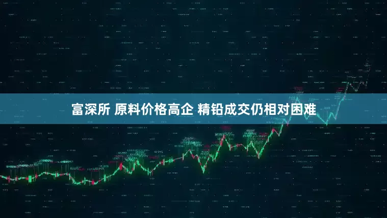 富深所 原料价格高企 精铅成交仍相对困难