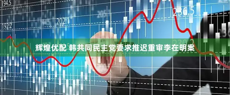 辉煌优配 韩共同民主党要求推迟重审李在明案
