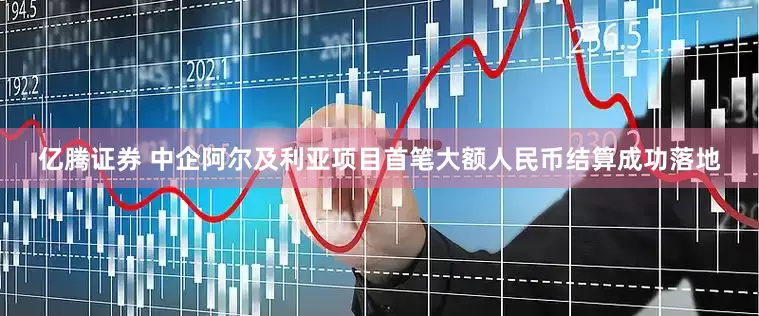 亿腾证券 中企阿尔及利亚项目首笔大额人民币结算成功落地