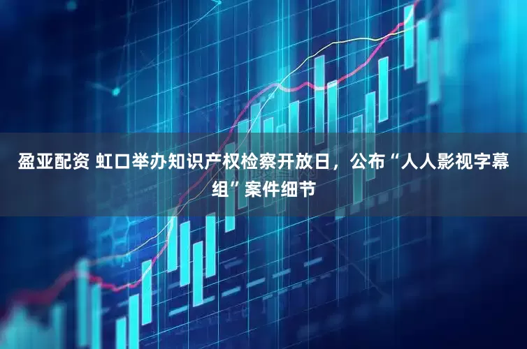 盈亚配资 虹口举办知识产权检察开放日，公布“人人影视字幕组”案件细节