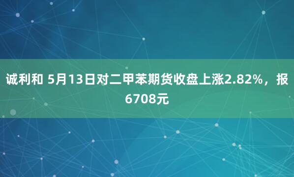 诚利和 5月13日对二甲苯期货收盘上涨2.82%，报6708元