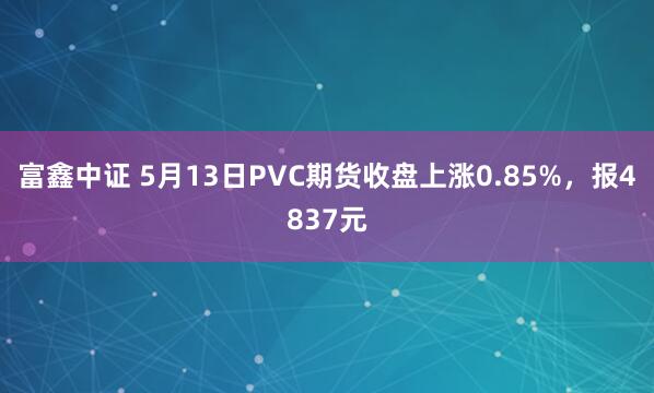 富鑫中证 5月13日PVC期货收盘上涨0.85%，报4837元