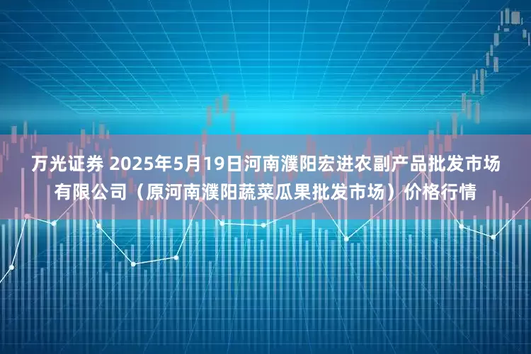 万光证券 2025年5月19日河南濮阳宏进农副产品批发市场有限公司（原河南濮阳蔬菜瓜果批发市场）价格行情