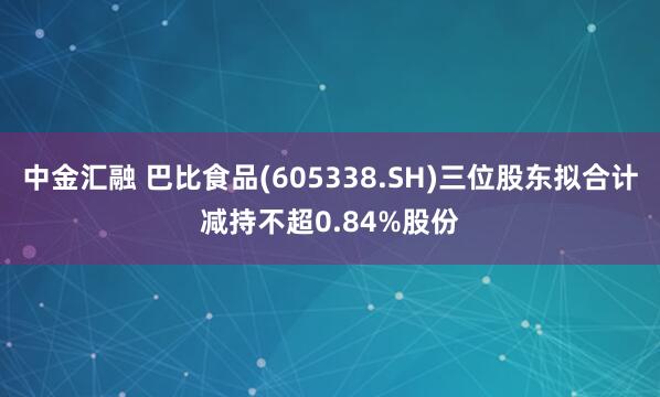 中金汇融 巴比食品(605338.SH)三位股东拟合计减持不超0.84%股份