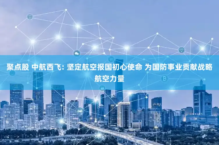 聚点股 中航西飞: 坚定航空报国初心使命 为国防事业贡献战略航空力量