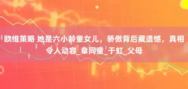 欧维策略 她是六小龄童女儿，骄傲背后藏遗憾，真相令人动容_章同童_于虹_父母