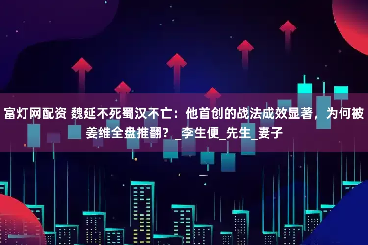 富灯网配资 魏延不死蜀汉不亡：他首创的战法成效显著，为何被姜维全盘推翻？_李生便_先生_妻子