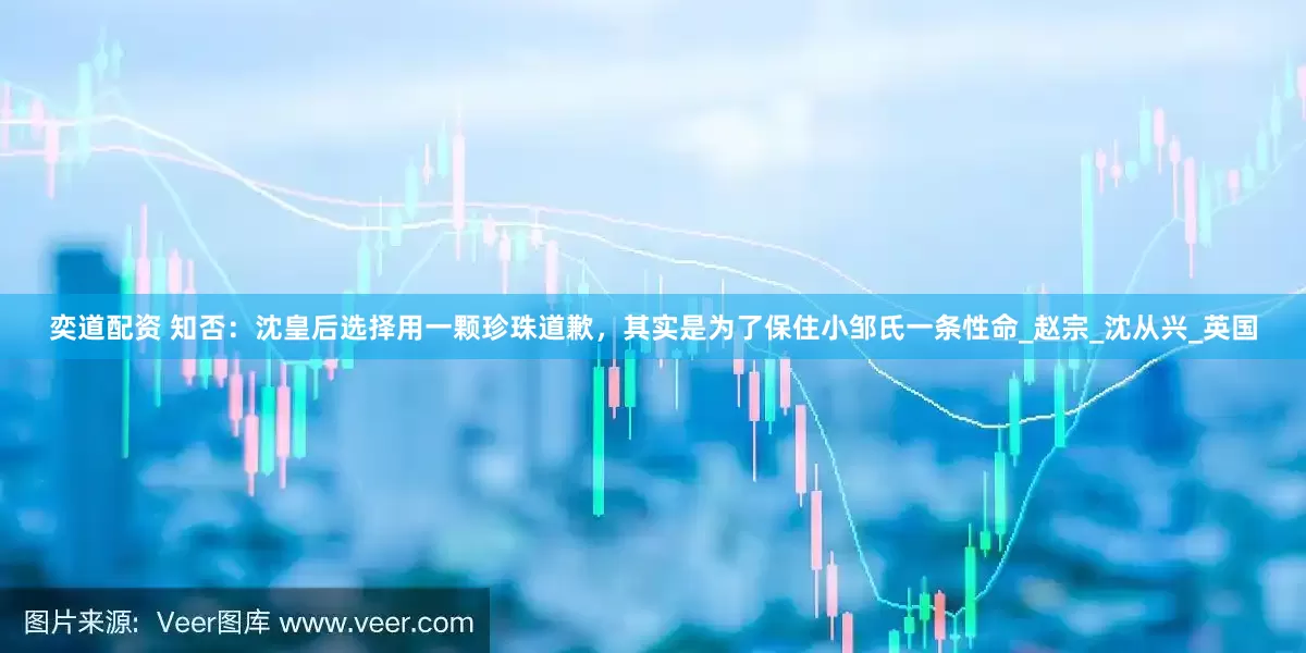 奕道配资 知否：沈皇后选择用一颗珍珠道歉，其实是为了保住小邹氏一条性命_赵宗_沈从兴_英国