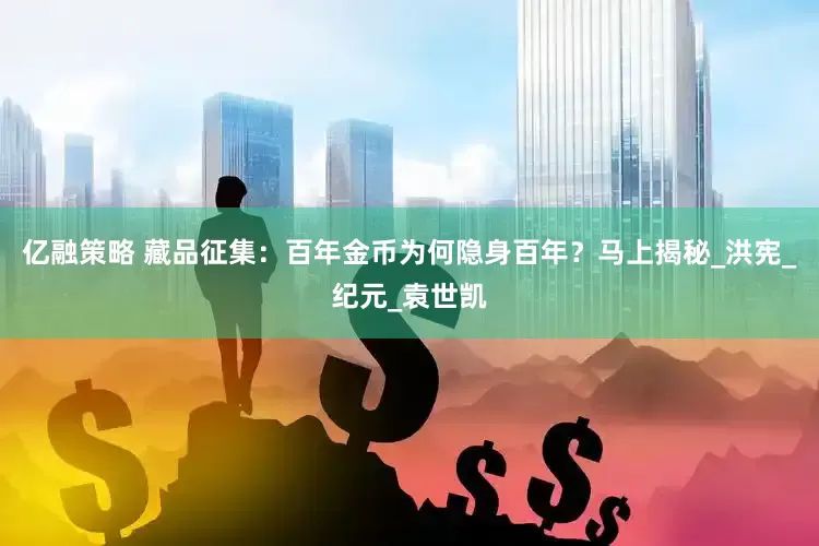 亿融策略 藏品征集：百年金币为何隐身百年？马上揭秘_洪宪_纪元_袁世凯