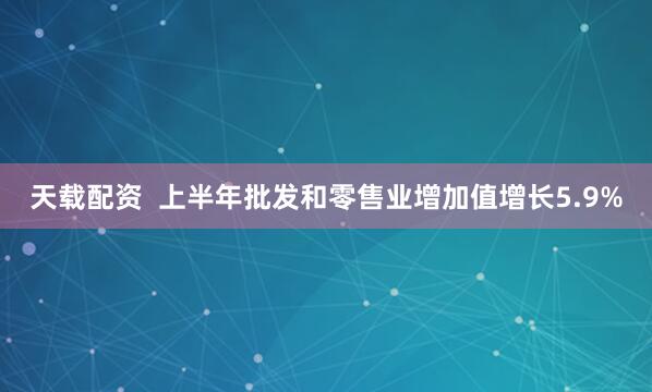 天载配资  上半年批发和零售业增加值增长5.9%
