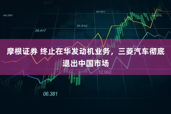 摩根证券 终止在华发动机业务，三菱汽车彻底退出中国市场