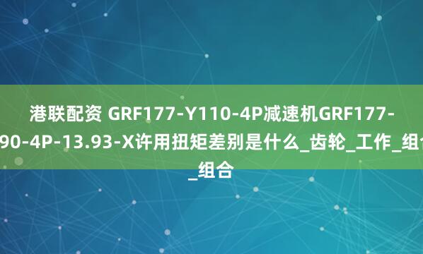 港联配资 GRF177-Y110-4P减速机GRF177-Y90-4P-13.93-X许用扭矩差别是什么_齿轮_工作_组合