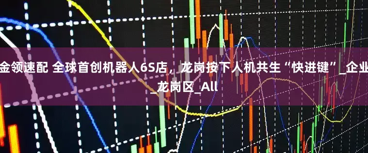 金领速配 全球首创机器人6S店，龙岗按下人机共生“快进键”_企业_龙岗区_All