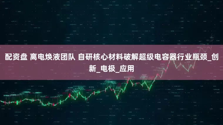 配资盘 离电焕液团队 自研核心材料破解超级电容器行业瓶颈_创新_电极_应用