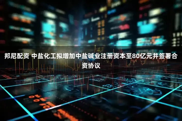 邦尼配资 中盐化工拟增加中盐碱业注册资本至80亿元并签署合资协议