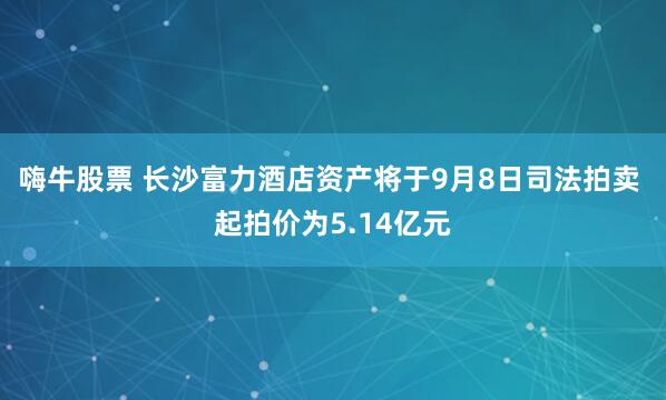 嗨牛股票 长沙富力酒店资产将于9月8日司法拍卖 起拍价为5.14亿元