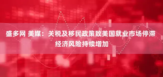 盛多网 美媒：关税及移民政策致美国就业市场停滞 经济风险持续增加