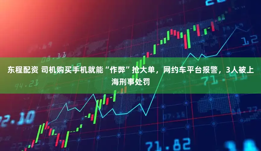 东程配资 司机购买手机就能“作弊”抢大单，网约车平台报警，3人被上海刑事处罚
