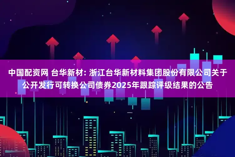 中国配资网 台华新材: 浙江台华新材料集团股份有限公司关于公开发行可转换公司债券2025年跟踪评级结果的公告