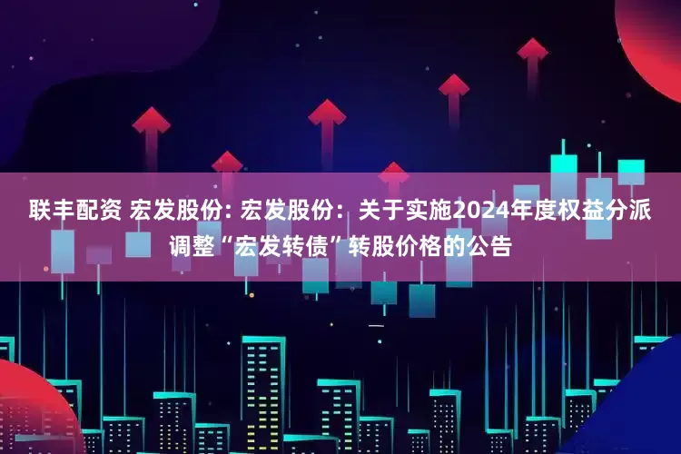 联丰配资 宏发股份: 宏发股份：关于实施2024年度权益分派调整“宏发转债”转股价格的公告