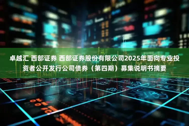卓越汇 西部证券 西部证券股份有限公司2025年面向专业投资者公开发行公司债券(第四期)募集说明书摘要