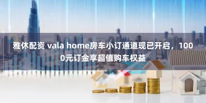 雅休配资 vala home房车小订通道现已开启,1000元订金享超值购车权益