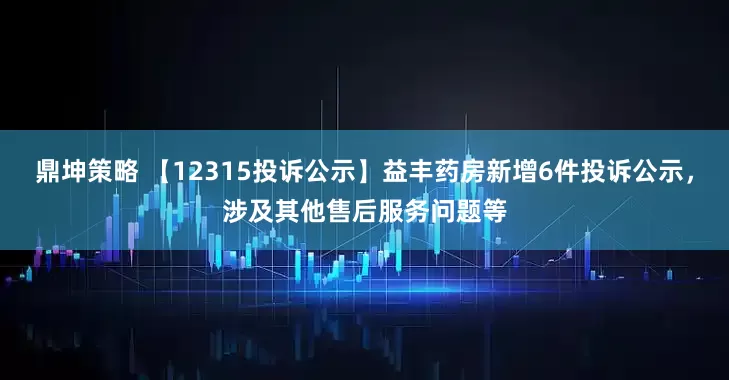 鼎坤策略 【12315投诉公示】益丰药房新增6件投诉公示，涉及其他售后服务问题等