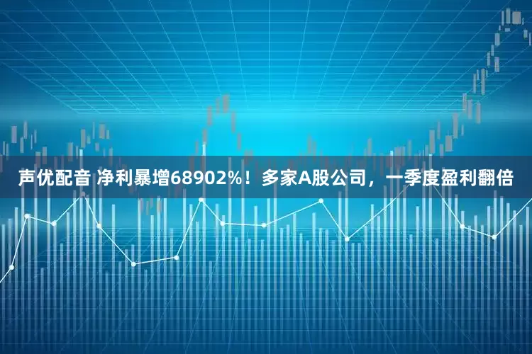 声优配音 净利暴增68902%！多家A股公司，一季度盈利翻倍