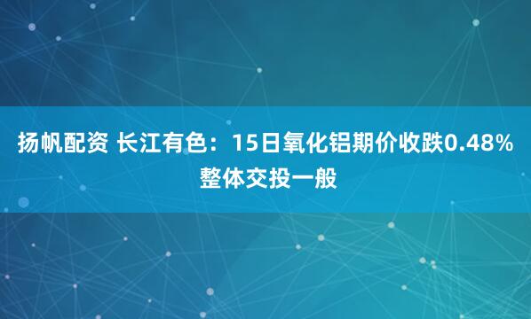 扬帆配资 长江有色：15日氧化铝期价收跌0.48% 整体交投一般