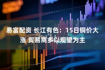 易富配资 长江有色：15日铜价大涨 贸易商多以观望为主