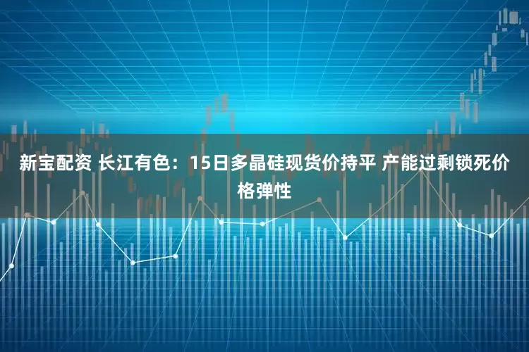 新宝配资 长江有色：15日多晶硅现货价持平 产能过剩锁死价格弹性
