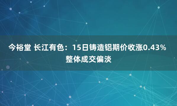 今裕堂 长江有色：15日铸造铝期价收涨0.43% 整体成交偏淡
