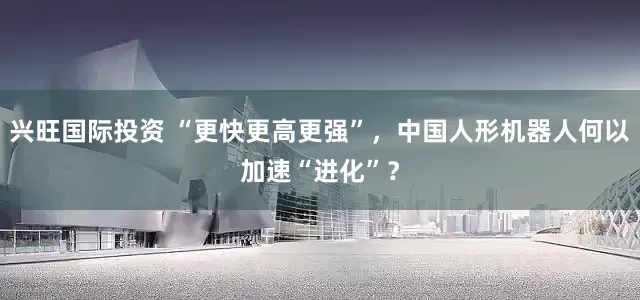 兴旺国际投资 “更快更高更强”,中国人形机器人何以加速“进化”?